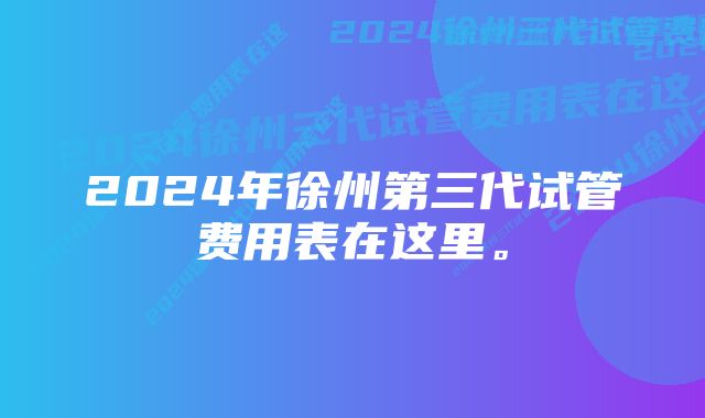 2024年徐州第三代试管费用表在这里。