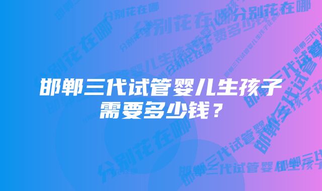 邯郸三代试管婴儿生孩子需要多少钱？