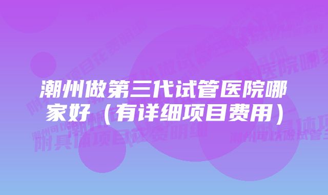 潮州做第三代试管医院哪家好（有详细项目费用）