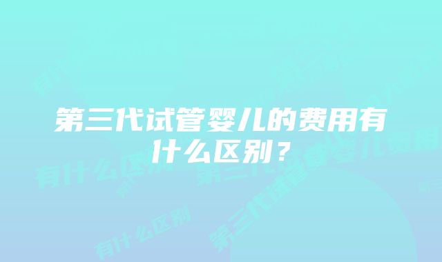 第三代试管婴儿的费用有什么区别？