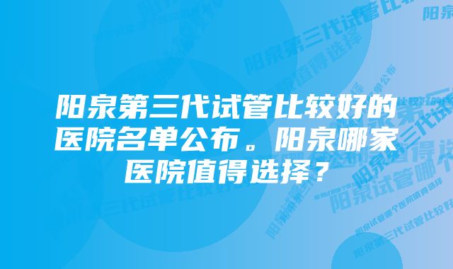 阳泉第三代试管比较好的医院名单公布。阳泉哪家医院值得选择？