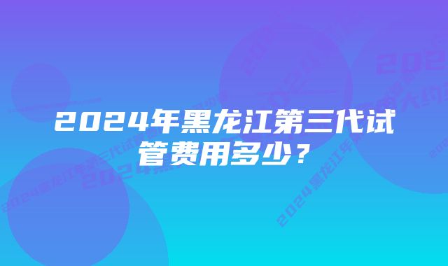 2024年黑龙江第三代试管费用多少？