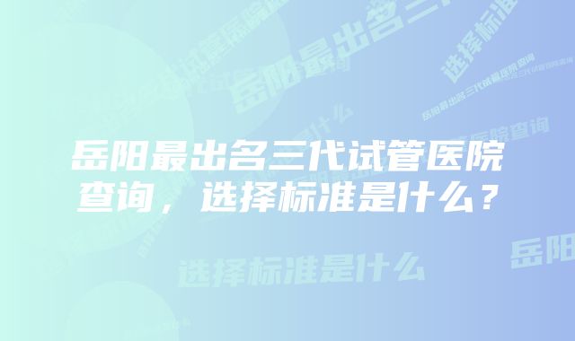 岳阳最出名三代试管医院查询，选择标准是什么？