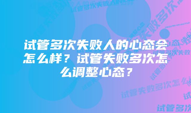 试管多次失败人的心态会怎么样？试管失败多次怎么调整心态？