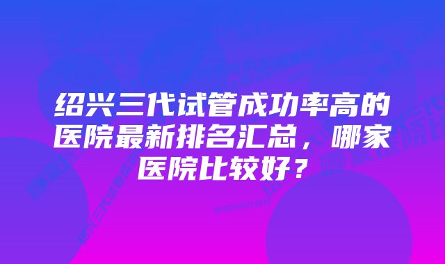 绍兴三代试管成功率高的医院最新排名汇总，哪家医院比较好？