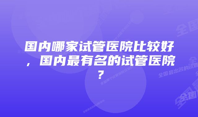 国内哪家试管医院比较好，国内最有名的试管医院？