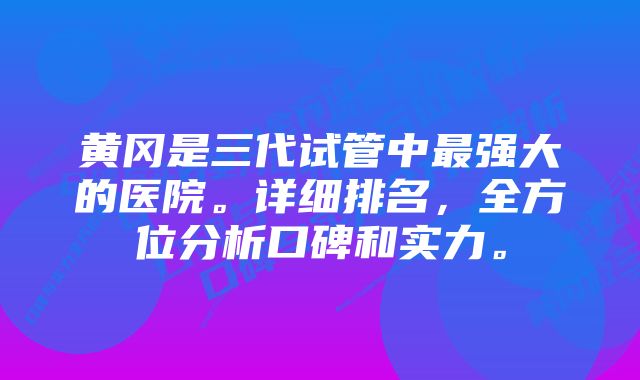 黄冈是三代试管中最强大的医院。详细排名，全方位分析口碑和实力。