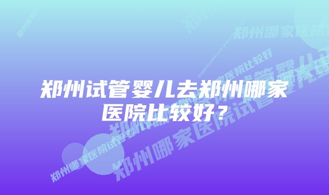 郑州试管婴儿去郑州哪家医院比较好？