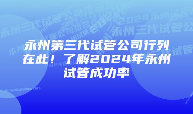 永州第三代试管公司行列在此！了解2024年永州试管成功率