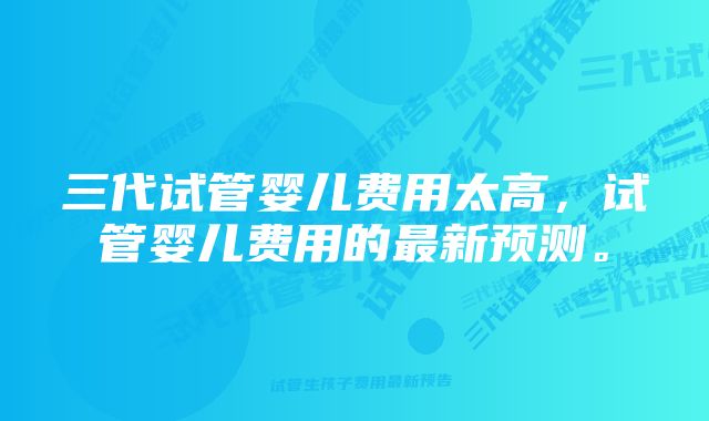 三代试管婴儿费用太高，试管婴儿费用的最新预测。