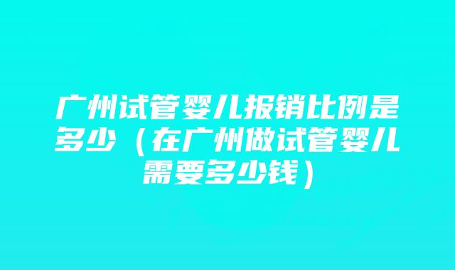 广州试管婴儿报销比例是多少（在广州做试管婴儿需要多少钱）