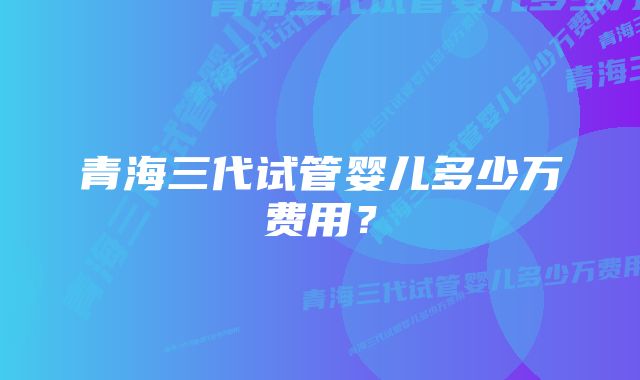 青海三代试管婴儿多少万费用？