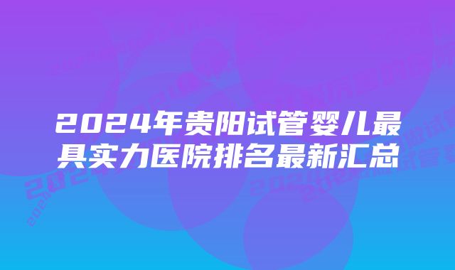 2024年贵阳试管婴儿最具实力医院排名最新汇总