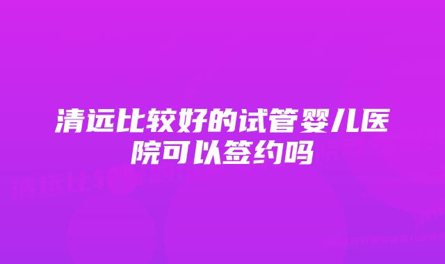 清远比较好的试管婴儿医院可以签约吗