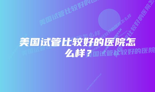 美国试管比较好的医院怎么样？