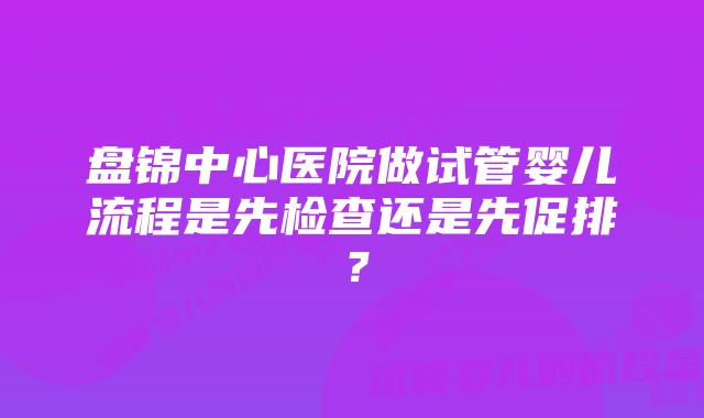 盘锦中心医院做试管婴儿流程是先检查还是先促排？