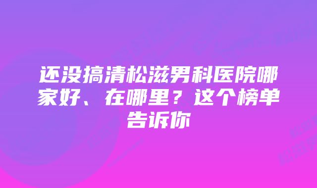 还没搞清松滋男科医院哪家好、在哪里？这个榜单告诉你