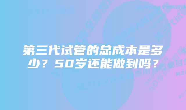 第三代试管的总成本是多少？50岁还能做到吗？