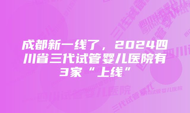 成都新一线了，2024四川省三代试管婴儿医院有3家“上线”