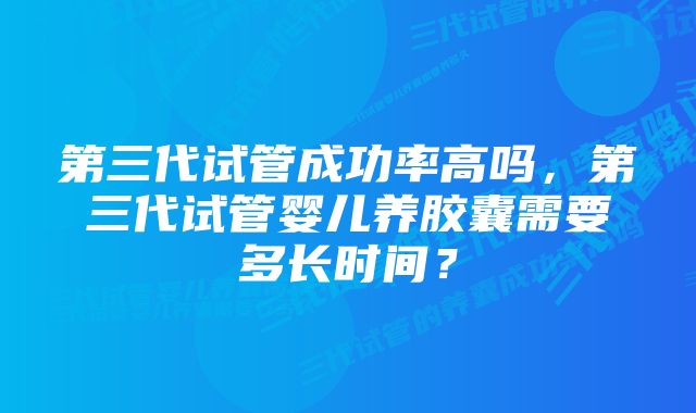 第三代试管成功率高吗，第三代试管婴儿养胶囊需要多长时间？