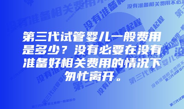 第三代试管婴儿一般费用是多少？没有必要在没有准备好相关费用的情况下匆忙离开。