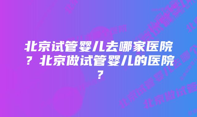 北京试管婴儿去哪家医院？北京做试管婴儿的医院？