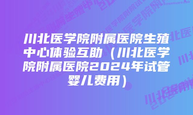 川北医学院附属医院生殖中心体验互助（川北医学院附属医院2024年试管婴儿费用）