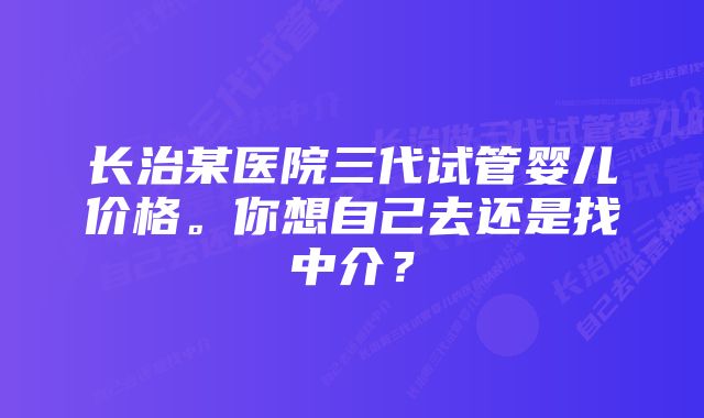 长治某医院三代试管婴儿价格。你想自己去还是找中介？