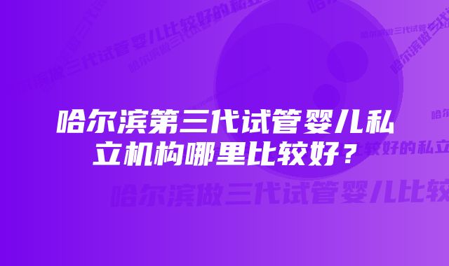 哈尔滨第三代试管婴儿私立机构哪里比较好？