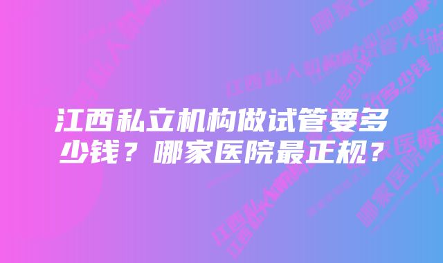 江西私立机构做试管要多少钱？哪家医院最正规？