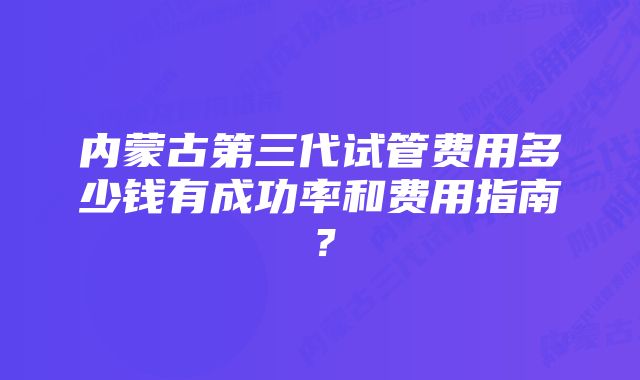 内蒙古第三代试管费用多少钱有成功率和费用指南？