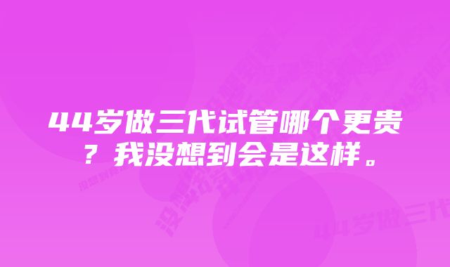 44岁做三代试管哪个更贵？我没想到会是这样。