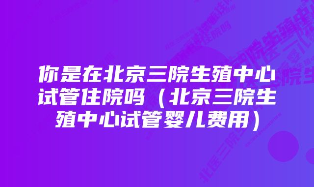 你是在北京三院生殖中心试管住院吗（北京三院生殖中心试管婴儿费用）