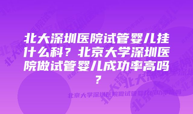 北大深圳医院试管婴儿挂什么科？北京大学深圳医院做试管婴儿成功率高吗？