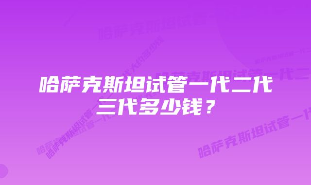 哈萨克斯坦试管一代二代三代多少钱？