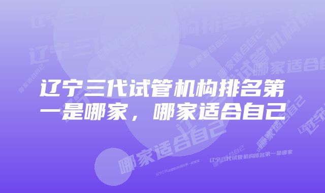 辽宁三代试管机构排名第一是哪家，哪家适合自己