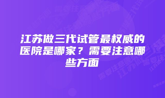 江苏做三代试管最权威的医院是哪家？需要注意哪些方面