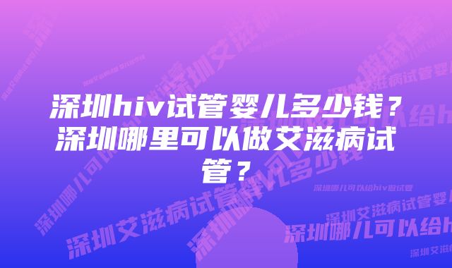 深圳hiv试管婴儿多少钱？深圳哪里可以做艾滋病试管？