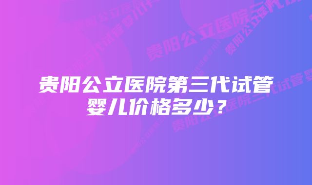 贵阳公立医院第三代试管婴儿价格多少？