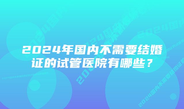 2024年国内不需要结婚证的试管医院有哪些？