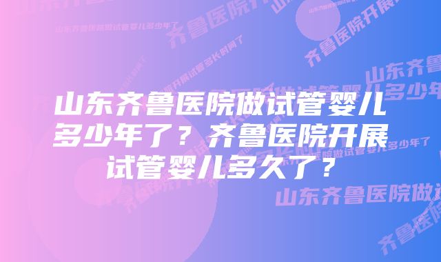 山东齐鲁医院做试管婴儿多少年了？齐鲁医院开展试管婴儿多久了？