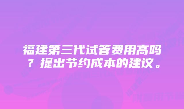 福建第三代试管费用高吗？提出节约成本的建议。