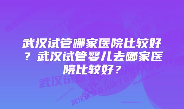 武汉试管哪家医院比较好？武汉试管婴儿去哪家医院比较好？