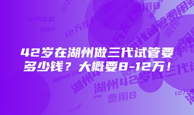 42岁在湖州做三代试管要多少钱？大概要8-12万！