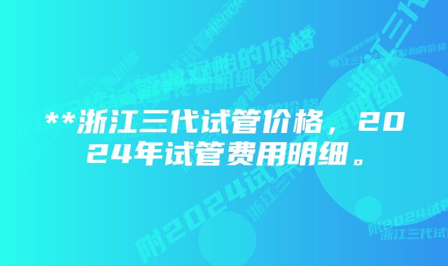 **浙江三代试管价格，2024年试管费用明细。