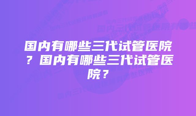 国内有哪些三代试管医院？国内有哪些三代试管医院？