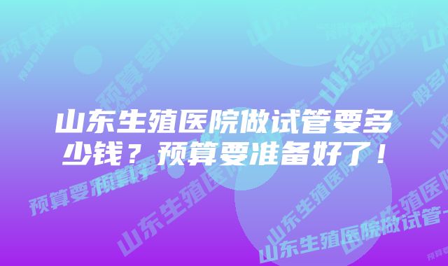 山东生殖医院做试管要多少钱？预算要准备好了！