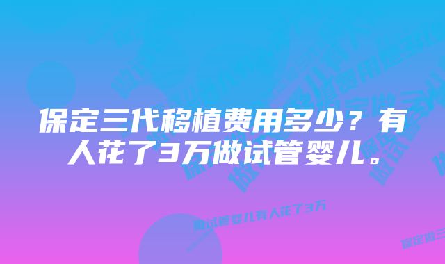 保定三代移植费用多少？有人花了3万做试管婴儿。