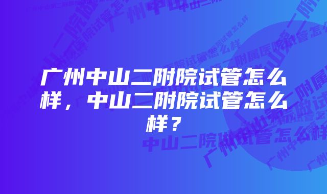 广州中山二附院试管怎么样，中山二附院试管怎么样？