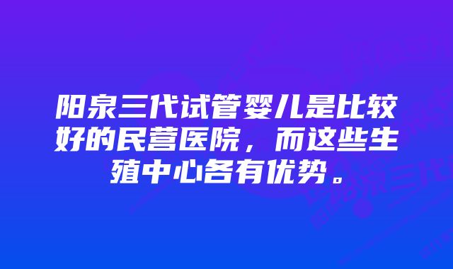 阳泉三代试管婴儿是比较好的民营医院，而这些生殖中心各有优势。